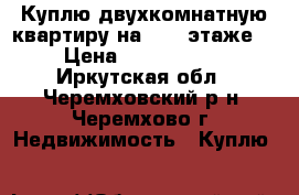 Куплю двухкомнатную квартиру на 2, 3 этаже  › Цена ­ 1 100 000 - Иркутская обл., Черемховский р-н, Черемхово г. Недвижимость » Куплю   